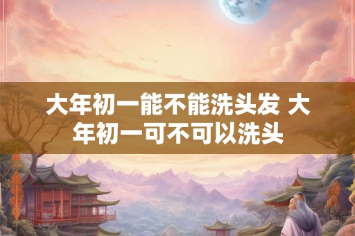 大年初一能不能洗头发 大年初一可不可以洗头