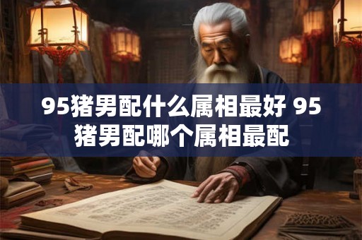 95猪男配什么属相最好 95猪男配哪个属相最配