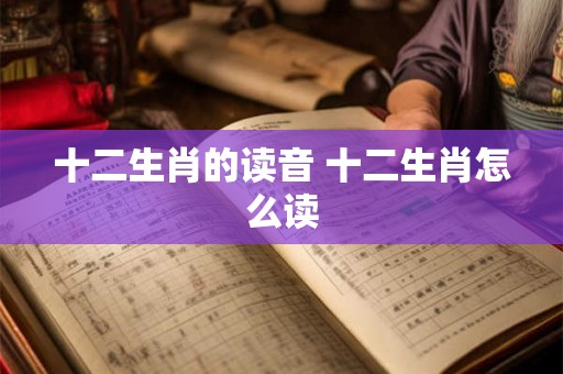 十二生肖的读音 十二生肖怎么读 十二生肖的读音 十二生肖怎么读