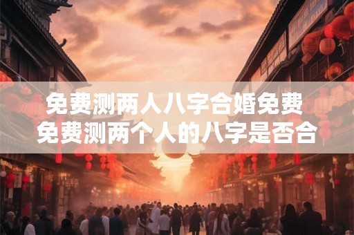 免费测两人八字合婚免费 免费测两个人的八字是否合婚有什么优惠活动可以免费享受