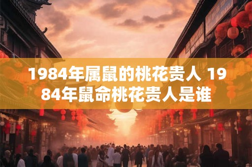 1984年属鼠的桃花贵人 1984年鼠命桃花贵人是谁
