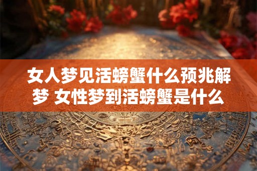 女人梦见活螃蟹什么预兆解梦 女性梦到活螃蟹是什么含义如何解析这个梦境