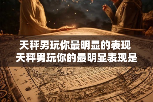 天秤男玩你最明显的表现 天秤男玩你的最明显表现是什么
