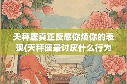 天秤座真正反感你烦你的表现(天秤座最讨厌什么行为或表现？)