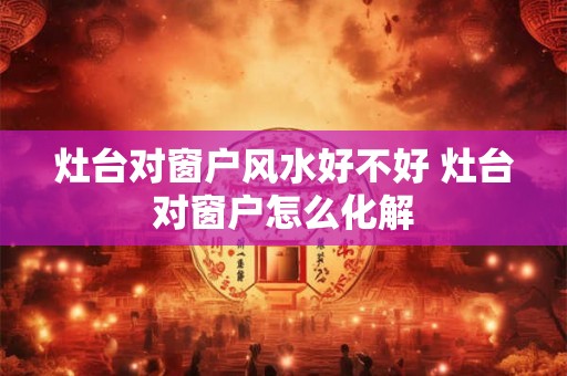 灶台对窗户风水好不好 灶台对窗户怎么化解