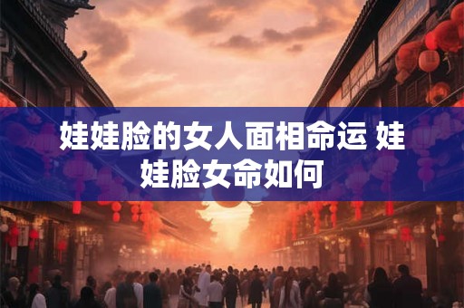 娃娃脸的女人面相命运 娃娃脸女命如何 娃娃脸的女人面相命运 娃娃脸女命如何