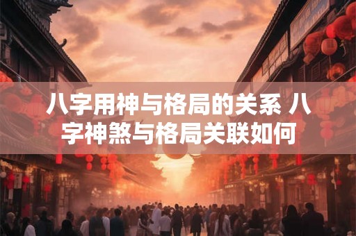 八字用神与格局的关系 八字神煞与格局关联如何