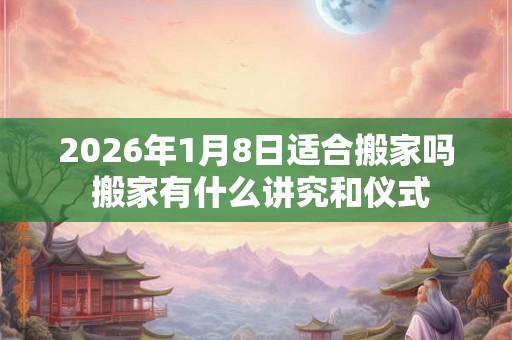 2026年1月8日适合搬家吗 搬家有什么讲究和仪式