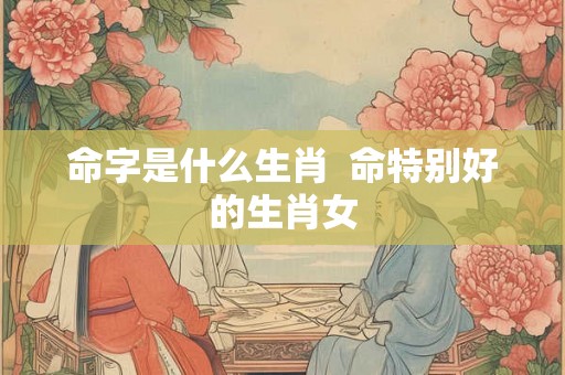 命字是什么生肖  命特别好的生肖女
