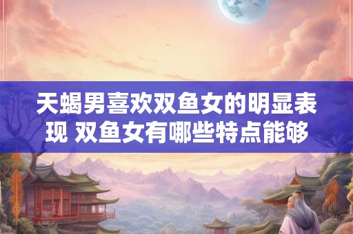 天蝎男喜欢双鱼女的明显表现 双鱼女有哪些特点能够吸引天蝎男