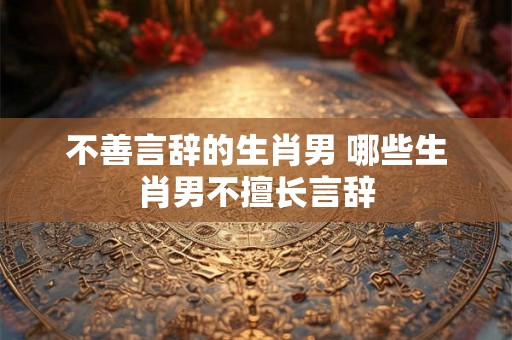 不善言辞的生肖男 哪些生肖男不擅长言辞