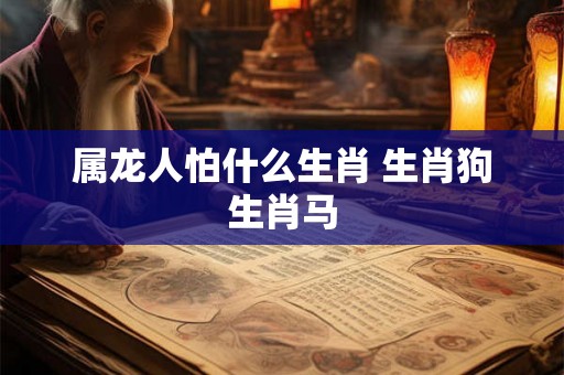 属龙人怕什么生肖 生肖狗生肖马 属龙人怕什么生肖 生肖狗生肖马