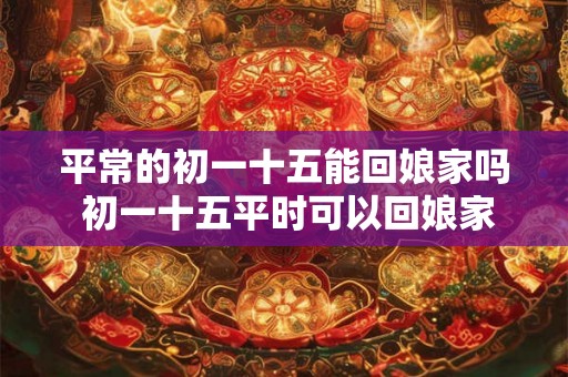 平常的初一十五能回娘家吗 初一十五平时可以回娘家吗
