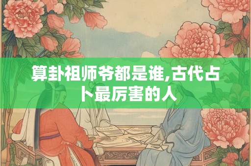 算卦祖师爷都是谁,古代占卜最厉害的人