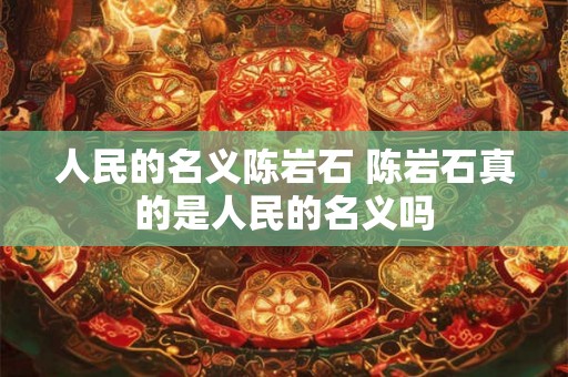 人民的名义陈岩石 陈岩石真的是人民的名义吗