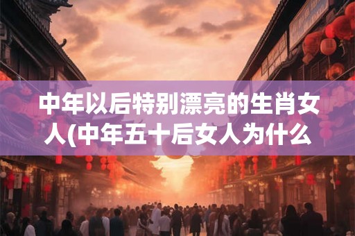 中年以后特别漂亮的生肖女人(中年五十后女人为什么变得特别优雅迷人？)