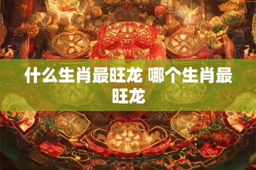 什么生肖最旺龙 哪个生肖最旺龙