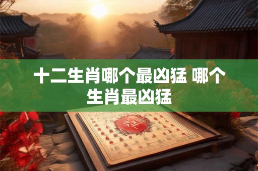 十二生肖哪个最凶猛 哪个生肖最凶猛