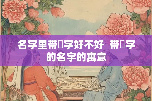 名字里带垚字好不好  带垚字的名字的寓意