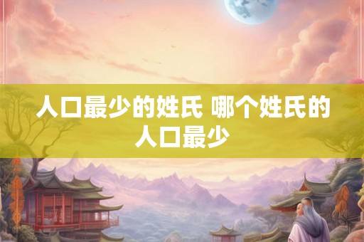 人口最少的姓氏 哪个姓氏的人口最少 人口最少的姓氏 哪个姓氏的人口最少