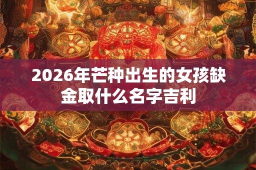 2026年芒种出生的女孩缺金取什么名字吉利 2026年芒种出生的女孩缺金取什么名字吉利