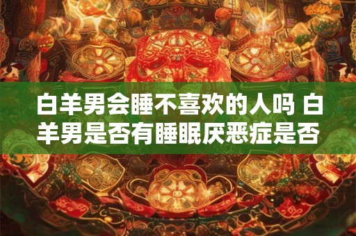 白羊男会睡不喜欢的人吗 白羊男是否有睡眠厌恶症是否会对某些人表现出不喜欢的态度