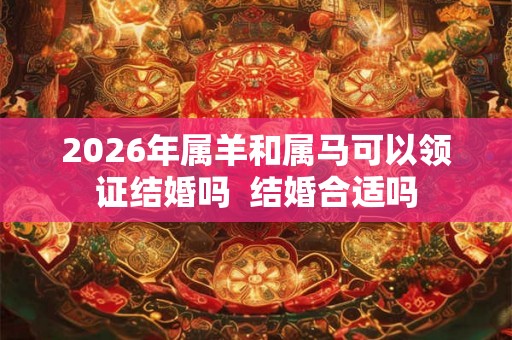 2026年属羊和属马可以领证结婚吗 结婚合适吗 2026年属羊和属马可以领证结婚吗 结婚合适吗