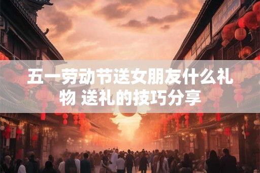 五一劳动节送女朋友什么礼物 送礼的技巧分享