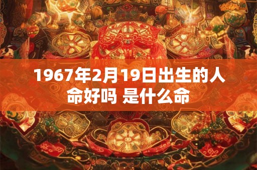 1967年2月19日出生的人命好吗 是什么命 1967年2月19日出生的人命好吗 是什么命