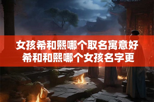 女孩希和熙哪个取名寓意好 希和和熙哪个女孩名字更吉利