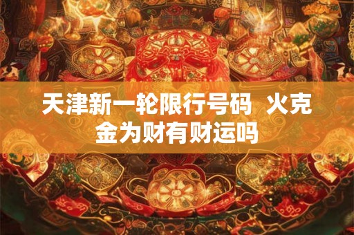 天津新一轮限行号码 火克金为财有财运吗 天津新一轮限行号码 火克金为财有财运吗