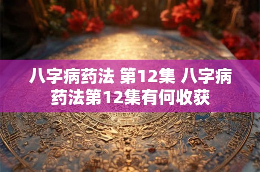 八字病药法 第12集 八字病药法第12集有何收获 八字病药法 第12集 八字病药法第12集有何收获
