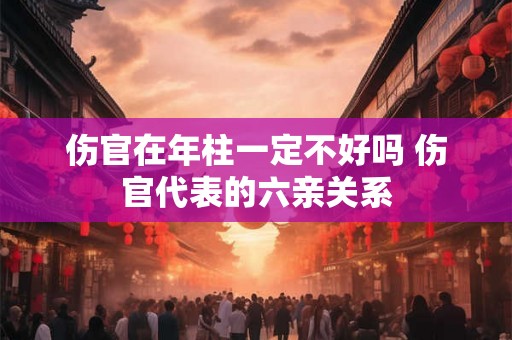 伤官在年柱一定不好吗 伤官代表的六亲关系 伤官在年柱一定不好吗 伤官代表的六亲关系