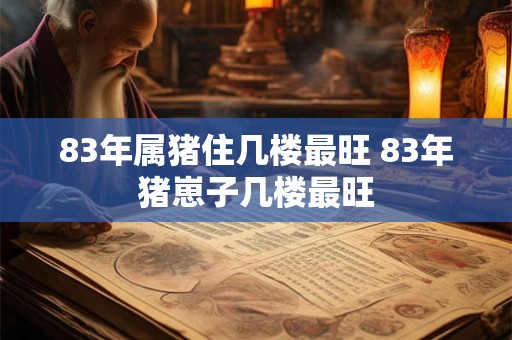 83年属猪住几楼最旺 83年猪崽子几楼最旺 83年属猪住几楼最旺 83年猪崽子几楼最旺