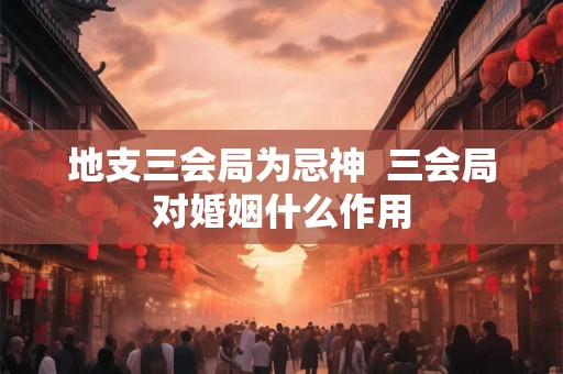 地支三会局为忌神 三会局对婚姻什么作用 地支三会局为忌神 三会局对婚姻什么作用