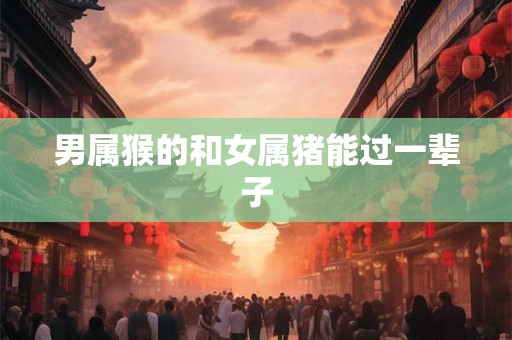 男属猴的和女属猪能过一辈子 男属猴的和女属猪能过一辈子