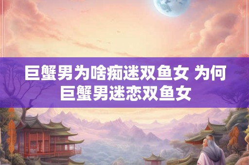 巨蟹男为啥痴迷双鱼女 为何巨蟹男迷恋双鱼女