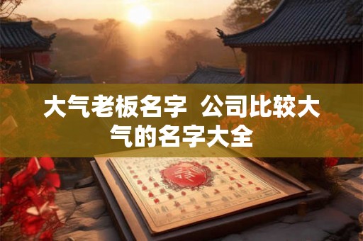 大气老板名字  公司比较大气的名字大全