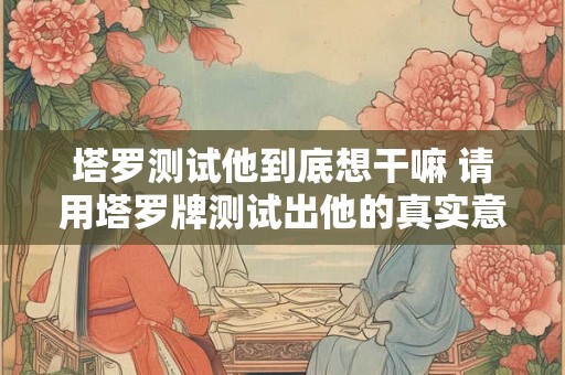 塔罗测试他到底想干嘛 请用塔罗牌测试出他的真实意图是什么