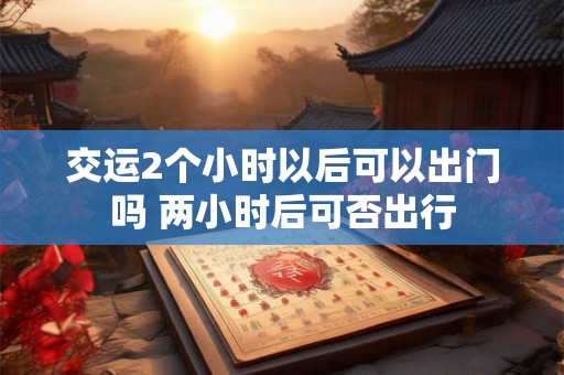 交运2个小时以后可以出门吗 两小时后可否出行