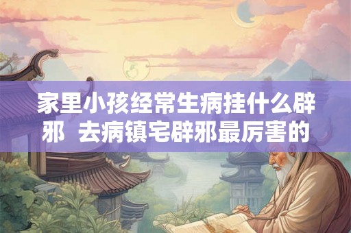 家里小孩经常生病挂什么辟邪  去病镇宅辟邪最厉害的东西