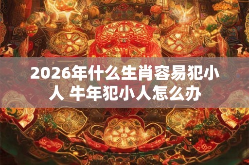 2026年什么生肖容易犯小人 牛年犯小人怎么办