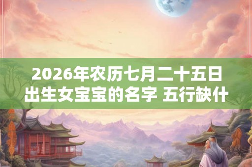 2026年农历七月二十五日出生女宝宝的名字 五行缺什么