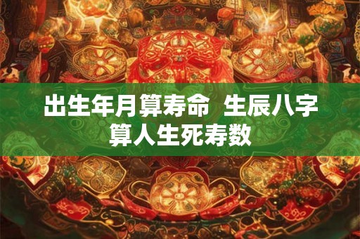 出生年月算寿命 生辰八字算人生死寿数 出生年月算寿命 生辰八字算人生死寿数