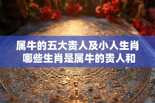 属牛的五大贵人及小人生肖 哪些生肖是属牛的贵人和小人 属牛的五大贵人及小人生肖 哪些生肖是属牛的贵人和小人