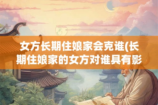 女方长期住娘家会克谁(长期住娘家的女方对谁具有影响或克制力)