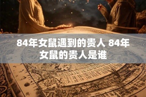 84年女鼠遇到的贵人 84年女鼠的贵人是谁