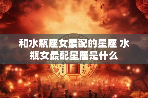 和水瓶座女最配的星座 水瓶女最配星座是什么 和水瓶座女最配的星座 水瓶女最配星座是什么