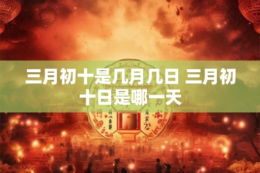 三月初十是几月几日 三月初十日是哪一天