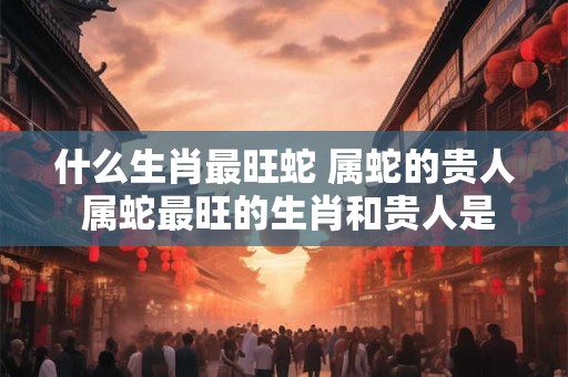 什么生肖最旺蛇 属蛇的贵人 属蛇最旺的生肖和贵人是谁